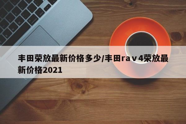 丰田荣放最新价格多少/丰田raⅴ4荣放最新价格2021