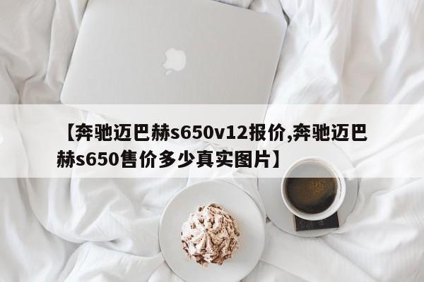 【奔驰迈巴赫s650v12报价,奔驰迈巴赫s650售价多少真实图片】