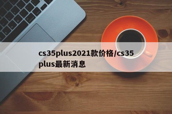 cs35plus2021款价格/cs35plus最新消息