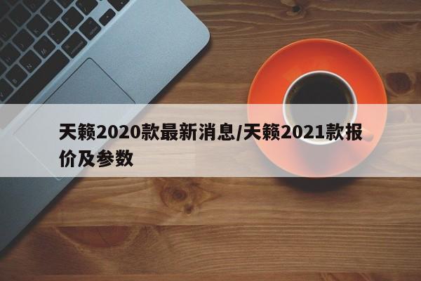 天籁2020款最新消息/天籁2021款报价及参数