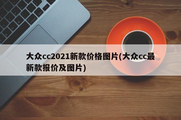 大众cc2021新款价格图片(大众cc最新款报价及图片)